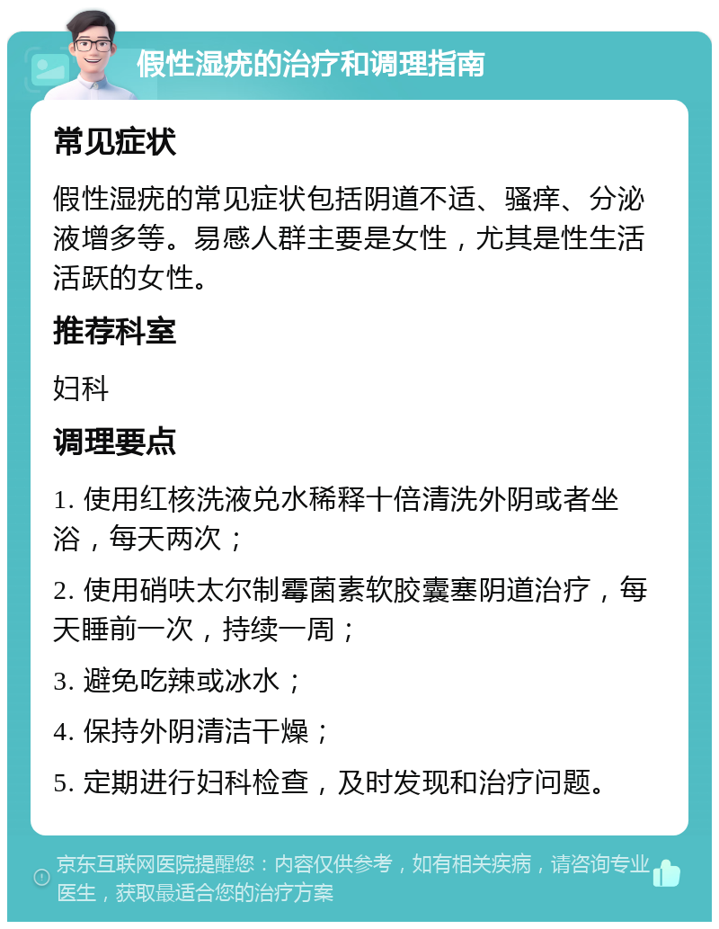 假性湿疣的治疗和调理指南 常见症状 假性湿疣的常见症状包括阴道不适、骚痒、分泌液增多等。易感人群主要是女性，尤其是性生活活跃的女性。 推荐科室 妇科 调理要点 1. 使用红核洗液兑水稀释十倍清洗外阴或者坐浴，每天两次； 2. 使用硝呋太尔制霉菌素软胶囊塞阴道治疗，每天睡前一次，持续一周； 3. 避免吃辣或冰水； 4. 保持外阴清洁干燥； 5. 定期进行妇科检查，及时发现和治疗问题。