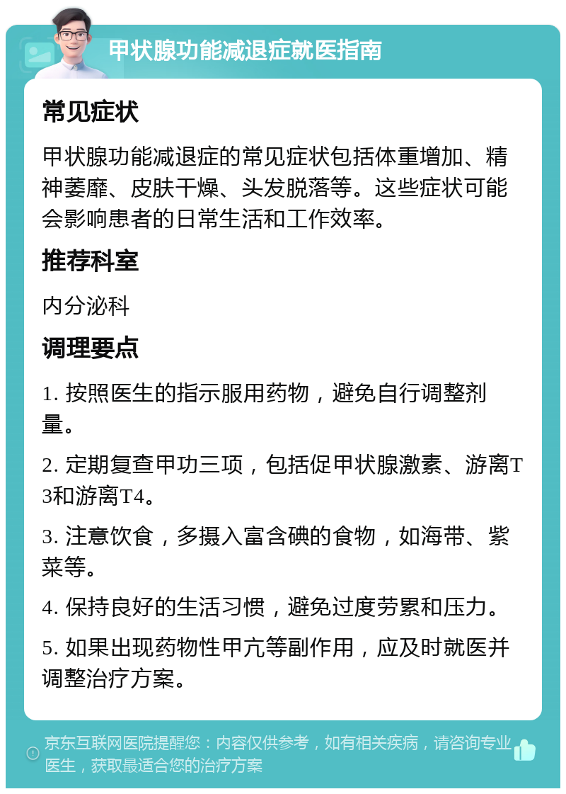 甲状腺功能减退症就医指南 常见症状 甲状腺功能减退症的常见症状包括体重增加、精神萎靡、皮肤干燥、头发脱落等。这些症状可能会影响患者的日常生活和工作效率。 推荐科室 内分泌科 调理要点 1. 按照医生的指示服用药物，避免自行调整剂量。 2. 定期复查甲功三项，包括促甲状腺激素、游离T3和游离T4。 3. 注意饮食，多摄入富含碘的食物，如海带、紫菜等。 4. 保持良好的生活习惯，避免过度劳累和压力。 5. 如果出现药物性甲亢等副作用，应及时就医并调整治疗方案。