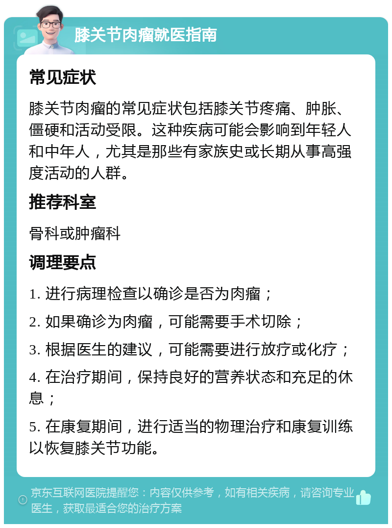 膝关节肉瘤就医指南 常见症状 膝关节肉瘤的常见症状包括膝关节疼痛、肿胀、僵硬和活动受限。这种疾病可能会影响到年轻人和中年人，尤其是那些有家族史或长期从事高强度活动的人群。 推荐科室 骨科或肿瘤科 调理要点 1. 进行病理检查以确诊是否为肉瘤； 2. 如果确诊为肉瘤，可能需要手术切除； 3. 根据医生的建议，可能需要进行放疗或化疗； 4. 在治疗期间，保持良好的营养状态和充足的休息； 5. 在康复期间，进行适当的物理治疗和康复训练以恢复膝关节功能。