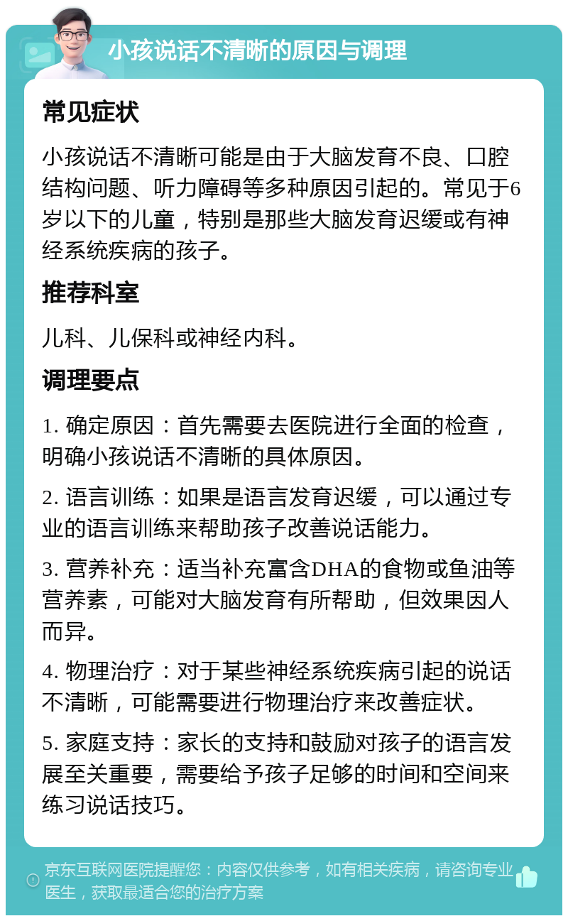 小孩说话不清晰的原因与调理 常见症状 小孩说话不清晰可能是由于大脑发育不良、口腔结构问题、听力障碍等多种原因引起的。常见于6岁以下的儿童，特别是那些大脑发育迟缓或有神经系统疾病的孩子。 推荐科室 儿科、儿保科或神经内科。 调理要点 1. 确定原因：首先需要去医院进行全面的检查，明确小孩说话不清晰的具体原因。 2. 语言训练：如果是语言发育迟缓，可以通过专业的语言训练来帮助孩子改善说话能力。 3. 营养补充：适当补充富含DHA的食物或鱼油等营养素，可能对大脑发育有所帮助，但效果因人而异。 4. 物理治疗：对于某些神经系统疾病引起的说话不清晰，可能需要进行物理治疗来改善症状。 5. 家庭支持：家长的支持和鼓励对孩子的语言发展至关重要，需要给予孩子足够的时间和空间来练习说话技巧。