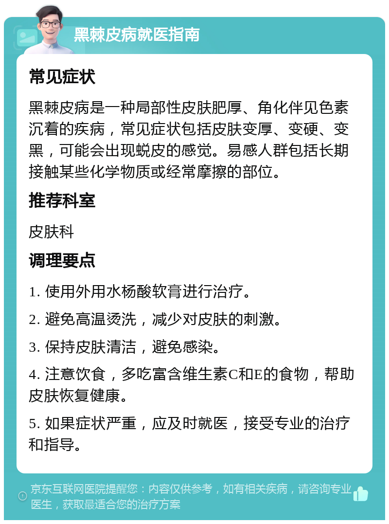 黑棘皮病就医指南 常见症状 黑棘皮病是一种局部性皮肤肥厚、角化伴见色素沉着的疾病，常见症状包括皮肤变厚、变硬、变黑，可能会出现蜕皮的感觉。易感人群包括长期接触某些化学物质或经常摩擦的部位。 推荐科室 皮肤科 调理要点 1. 使用外用水杨酸软膏进行治疗。 2. 避免高温烫洗，减少对皮肤的刺激。 3. 保持皮肤清洁，避免感染。 4. 注意饮食，多吃富含维生素C和E的食物，帮助皮肤恢复健康。 5. 如果症状严重，应及时就医，接受专业的治疗和指导。