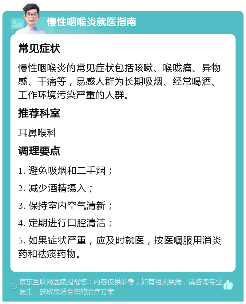 慢性咽喉炎就医指南 常见症状 慢性咽喉炎的常见症状包括咳嗽、喉咙痛、异物感、干痛等，易感人群为长期吸烟、经常喝酒、工作环境污染严重的人群。 推荐科室 耳鼻喉科 调理要点 1. 避免吸烟和二手烟； 2. 减少酒精摄入； 3. 保持室内空气清新； 4. 定期进行口腔清洁； 5. 如果症状严重，应及时就医，按医嘱服用消炎药和祛痰药物。