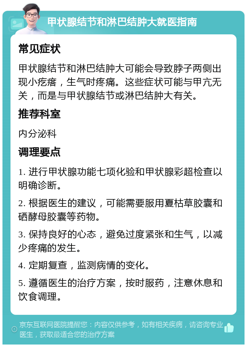 甲状腺结节和淋巴结肿大就医指南 常见症状 甲状腺结节和淋巴结肿大可能会导致脖子两侧出现小疙瘩，生气时疼痛。这些症状可能与甲亢无关，而是与甲状腺结节或淋巴结肿大有关。 推荐科室 内分泌科 调理要点 1. 进行甲状腺功能七项化验和甲状腺彩超检查以明确诊断。 2. 根据医生的建议，可能需要服用夏枯草胶囊和硒酵母胶囊等药物。 3. 保持良好的心态，避免过度紧张和生气，以减少疼痛的发生。 4. 定期复查，监测病情的变化。 5. 遵循医生的治疗方案，按时服药，注意休息和饮食调理。