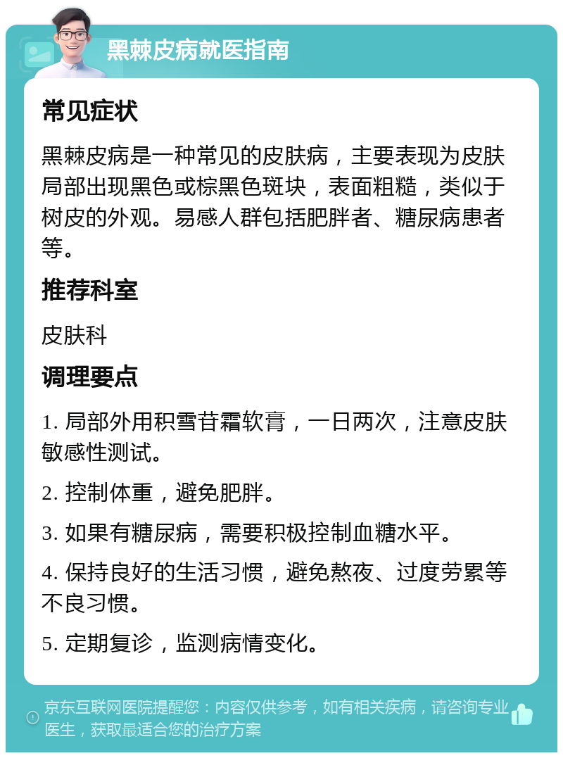 黑棘皮病就医指南 常见症状 黑棘皮病是一种常见的皮肤病，主要表现为皮肤局部出现黑色或棕黑色斑块，表面粗糙，类似于树皮的外观。易感人群包括肥胖者、糖尿病患者等。 推荐科室 皮肤科 调理要点 1. 局部外用积雪苷霜软膏，一日两次，注意皮肤敏感性测试。 2. 控制体重，避免肥胖。 3. 如果有糖尿病，需要积极控制血糖水平。 4. 保持良好的生活习惯，避免熬夜、过度劳累等不良习惯。 5. 定期复诊，监测病情变化。