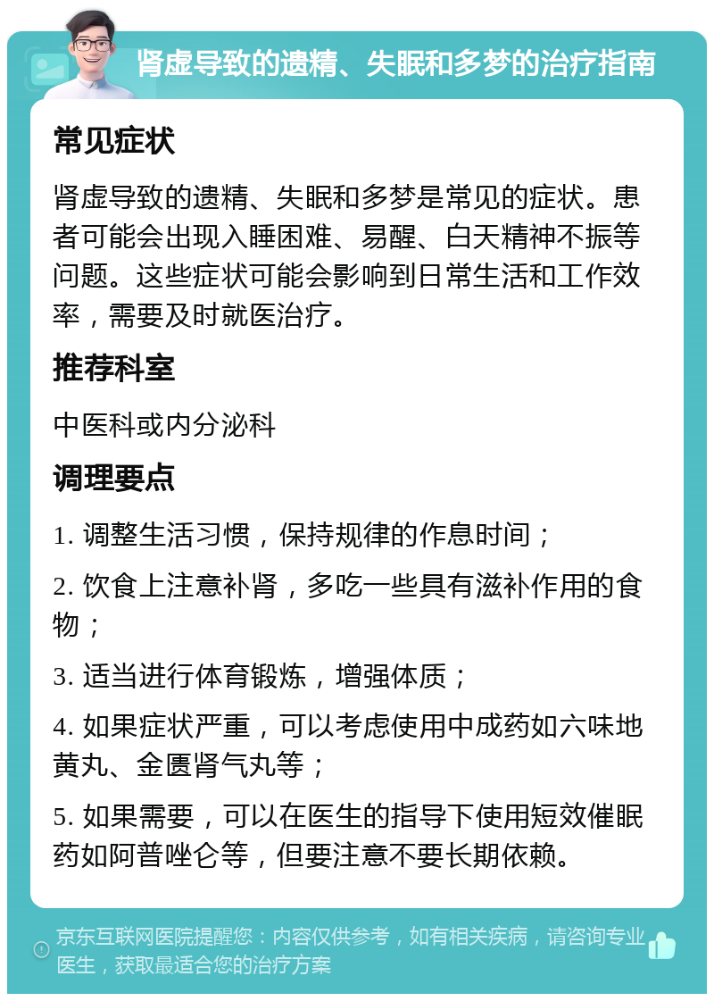 肾虚导致的遗精、失眠和多梦的治疗指南 常见症状 肾虚导致的遗精、失眠和多梦是常见的症状。患者可能会出现入睡困难、易醒、白天精神不振等问题。这些症状可能会影响到日常生活和工作效率，需要及时就医治疗。 推荐科室 中医科或内分泌科 调理要点 1. 调整生活习惯，保持规律的作息时间； 2. 饮食上注意补肾，多吃一些具有滋补作用的食物； 3. 适当进行体育锻炼，增强体质； 4. 如果症状严重，可以考虑使用中成药如六味地黄丸、金匮肾气丸等； 5. 如果需要，可以在医生的指导下使用短效催眠药如阿普唑仑等，但要注意不要长期依赖。