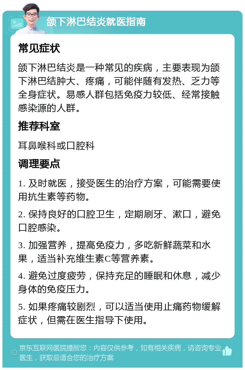 颌下淋巴结炎就医指南 常见症状 颌下淋巴结炎是一种常见的疾病，主要表现为颌下淋巴结肿大、疼痛，可能伴随有发热、乏力等全身症状。易感人群包括免疫力较低、经常接触感染源的人群。 推荐科室 耳鼻喉科或口腔科 调理要点 1. 及时就医，接受医生的治疗方案，可能需要使用抗生素等药物。 2. 保持良好的口腔卫生，定期刷牙、漱口，避免口腔感染。 3. 加强营养，提高免疫力，多吃新鲜蔬菜和水果，适当补充维生素C等营养素。 4. 避免过度疲劳，保持充足的睡眠和休息，减少身体的免疫压力。 5. 如果疼痛较剧烈，可以适当使用止痛药物缓解症状，但需在医生指导下使用。