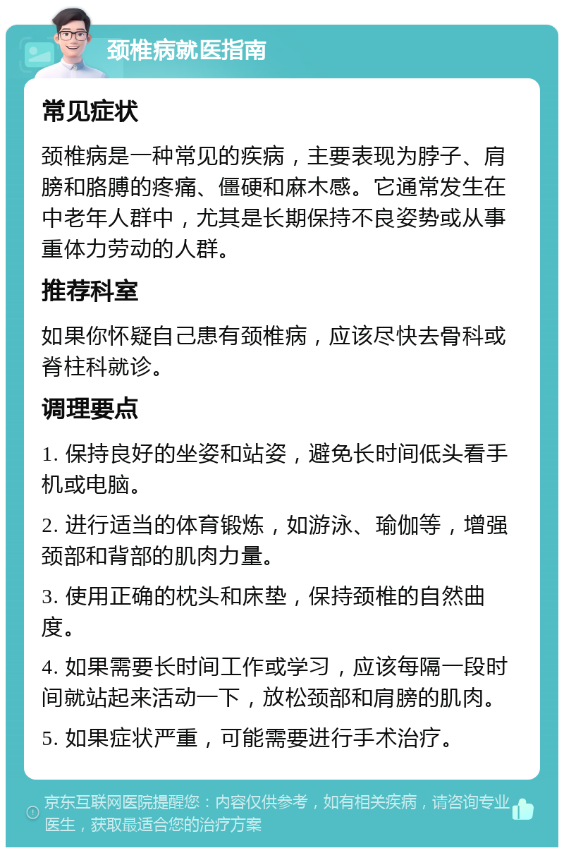 颈椎病就医指南 常见症状 颈椎病是一种常见的疾病，主要表现为脖子、肩膀和胳膊的疼痛、僵硬和麻木感。它通常发生在中老年人群中，尤其是长期保持不良姿势或从事重体力劳动的人群。 推荐科室 如果你怀疑自己患有颈椎病，应该尽快去骨科或脊柱科就诊。 调理要点 1. 保持良好的坐姿和站姿，避免长时间低头看手机或电脑。 2. 进行适当的体育锻炼，如游泳、瑜伽等，增强颈部和背部的肌肉力量。 3. 使用正确的枕头和床垫，保持颈椎的自然曲度。 4. 如果需要长时间工作或学习，应该每隔一段时间就站起来活动一下，放松颈部和肩膀的肌肉。 5. 如果症状严重，可能需要进行手术治疗。