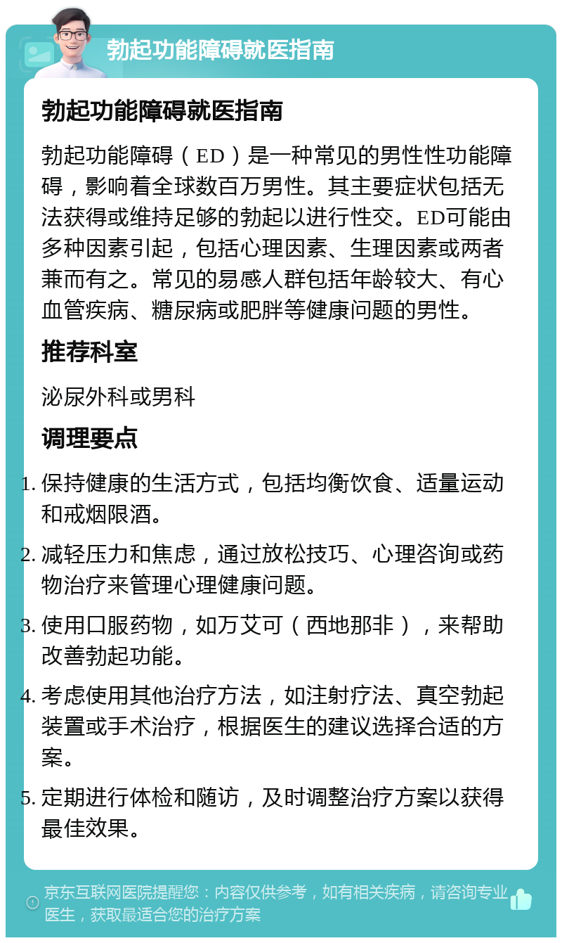 勃起功能障碍就医指南 勃起功能障碍就医指南 勃起功能障碍（ED）是一种常见的男性性功能障碍，影响着全球数百万男性。其主要症状包括无法获得或维持足够的勃起以进行性交。ED可能由多种因素引起，包括心理因素、生理因素或两者兼而有之。常见的易感人群包括年龄较大、有心血管疾病、糖尿病或肥胖等健康问题的男性。 推荐科室 泌尿外科或男科 调理要点 保持健康的生活方式，包括均衡饮食、适量运动和戒烟限酒。 减轻压力和焦虑，通过放松技巧、心理咨询或药物治疗来管理心理健康问题。 使用口服药物，如万艾可（西地那非），来帮助改善勃起功能。 考虑使用其他治疗方法，如注射疗法、真空勃起装置或手术治疗，根据医生的建议选择合适的方案。 定期进行体检和随访，及时调整治疗方案以获得最佳效果。