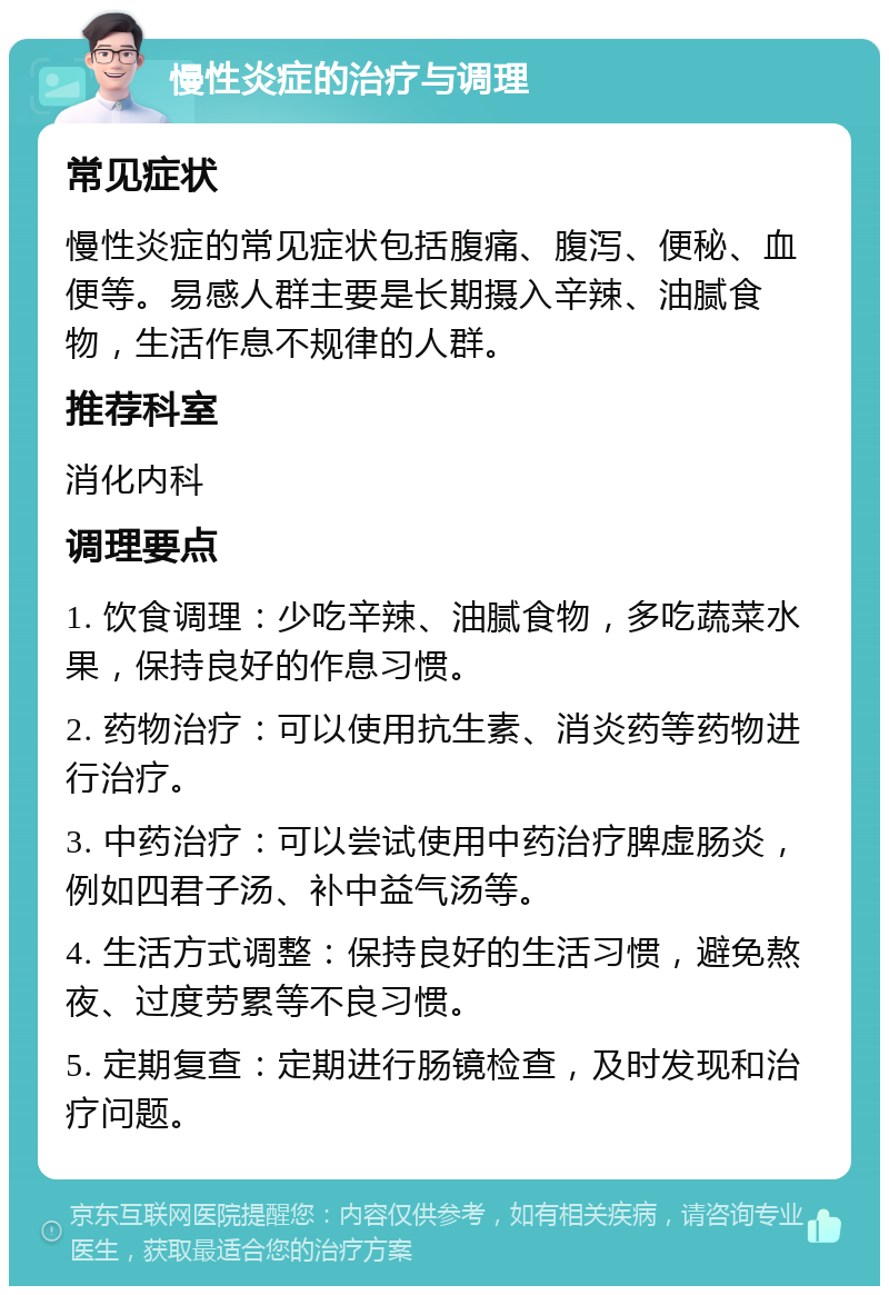 慢性炎症的治疗与调理 常见症状 慢性炎症的常见症状包括腹痛、腹泻、便秘、血便等。易感人群主要是长期摄入辛辣、油腻食物，生活作息不规律的人群。 推荐科室 消化内科 调理要点 1. 饮食调理：少吃辛辣、油腻食物，多吃蔬菜水果，保持良好的作息习惯。 2. 药物治疗：可以使用抗生素、消炎药等药物进行治疗。 3. 中药治疗：可以尝试使用中药治疗脾虚肠炎，例如四君子汤、补中益气汤等。 4. 生活方式调整：保持良好的生活习惯，避免熬夜、过度劳累等不良习惯。 5. 定期复查：定期进行肠镜检查，及时发现和治疗问题。