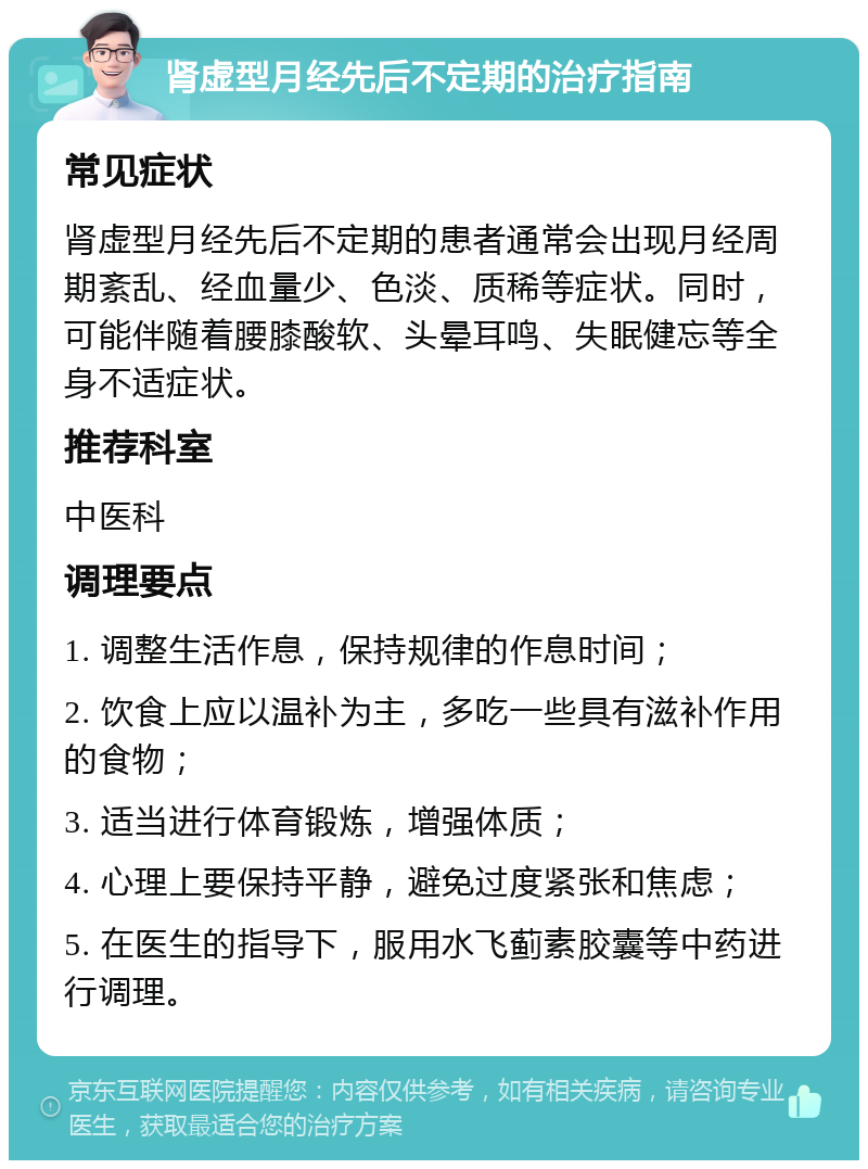 肾虚型月经先后不定期的治疗指南 常见症状 肾虚型月经先后不定期的患者通常会出现月经周期紊乱、经血量少、色淡、质稀等症状。同时，可能伴随着腰膝酸软、头晕耳鸣、失眠健忘等全身不适症状。 推荐科室 中医科 调理要点 1. 调整生活作息，保持规律的作息时间； 2. 饮食上应以温补为主，多吃一些具有滋补作用的食物； 3. 适当进行体育锻炼，增强体质； 4. 心理上要保持平静，避免过度紧张和焦虑； 5. 在医生的指导下，服用水飞蓟素胶囊等中药进行调理。