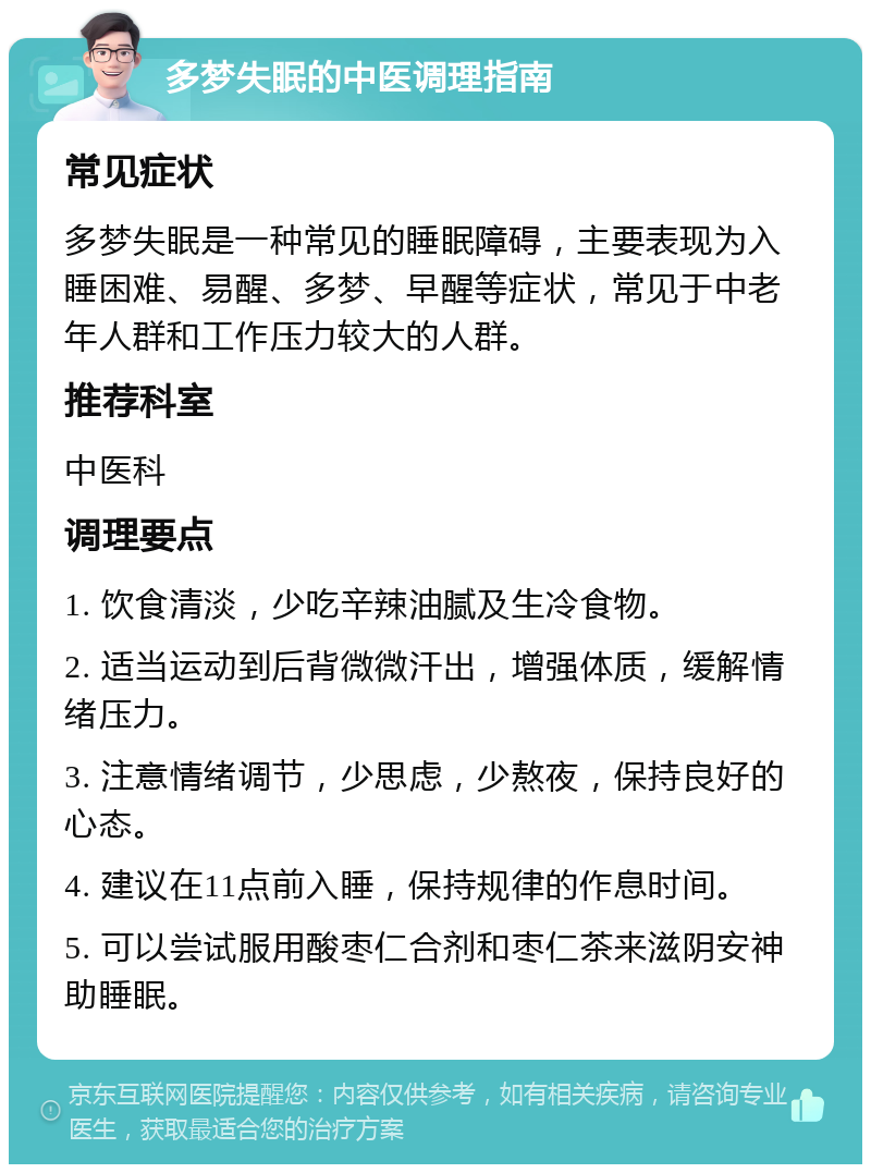 多梦失眠的中医调理指南 常见症状 多梦失眠是一种常见的睡眠障碍，主要表现为入睡困难、易醒、多梦、早醒等症状，常见于中老年人群和工作压力较大的人群。 推荐科室 中医科 调理要点 1. 饮食清淡，少吃辛辣油腻及生冷食物。 2. 适当运动到后背微微汗出，增强体质，缓解情绪压力。 3. 注意情绪调节，少思虑，少熬夜，保持良好的心态。 4. 建议在11点前入睡，保持规律的作息时间。 5. 可以尝试服用酸枣仁合剂和枣仁茶来滋阴安神助睡眠。