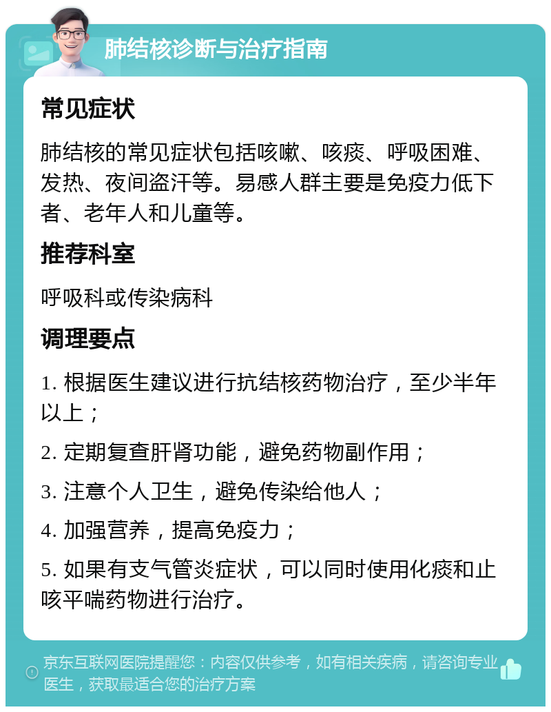 肺结核诊断与治疗指南 常见症状 肺结核的常见症状包括咳嗽、咳痰、呼吸困难、发热、夜间盗汗等。易感人群主要是免疫力低下者、老年人和儿童等。 推荐科室 呼吸科或传染病科 调理要点 1. 根据医生建议进行抗结核药物治疗，至少半年以上； 2. 定期复查肝肾功能，避免药物副作用； 3. 注意个人卫生，避免传染给他人； 4. 加强营养，提高免疫力； 5. 如果有支气管炎症状，可以同时使用化痰和止咳平喘药物进行治疗。