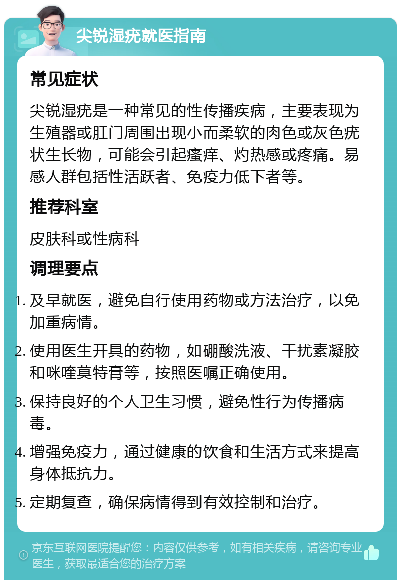 尖锐湿疣就医指南 常见症状 尖锐湿疣是一种常见的性传播疾病，主要表现为生殖器或肛门周围出现小而柔软的肉色或灰色疣状生长物，可能会引起瘙痒、灼热感或疼痛。易感人群包括性活跃者、免疫力低下者等。 推荐科室 皮肤科或性病科 调理要点 及早就医，避免自行使用药物或方法治疗，以免加重病情。 使用医生开具的药物，如硼酸洗液、干扰素凝胶和咪喹莫特膏等，按照医嘱正确使用。 保持良好的个人卫生习惯，避免性行为传播病毒。 增强免疫力，通过健康的饮食和生活方式来提高身体抵抗力。 定期复查，确保病情得到有效控制和治疗。