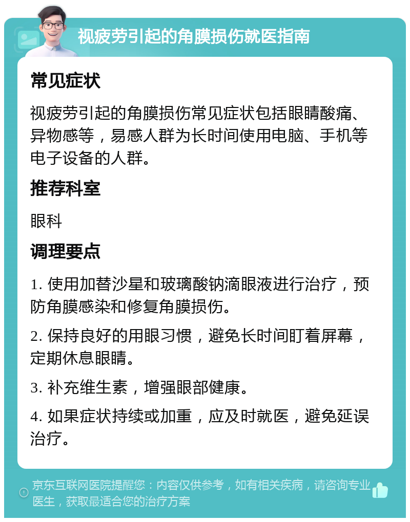 视疲劳引起的角膜损伤就医指南 常见症状 视疲劳引起的角膜损伤常见症状包括眼睛酸痛、异物感等，易感人群为长时间使用电脑、手机等电子设备的人群。 推荐科室 眼科 调理要点 1. 使用加替沙星和玻璃酸钠滴眼液进行治疗，预防角膜感染和修复角膜损伤。 2. 保持良好的用眼习惯，避免长时间盯着屏幕，定期休息眼睛。 3. 补充维生素，增强眼部健康。 4. 如果症状持续或加重，应及时就医，避免延误治疗。