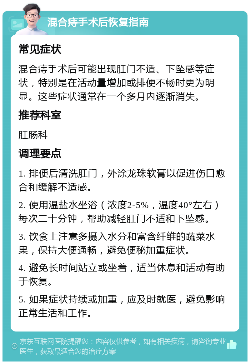 混合痔手术后恢复指南 常见症状 混合痔手术后可能出现肛门不适、下坠感等症状，特别是在活动量增加或排便不畅时更为明显。这些症状通常在一个多月内逐渐消失。 推荐科室 肛肠科 调理要点 1. 排便后清洗肛门，外涂龙珠软膏以促进伤口愈合和缓解不适感。 2. 使用温盐水坐浴（浓度2-5%，温度40°左右）每次二十分钟，帮助减轻肛门不适和下坠感。 3. 饮食上注意多摄入水分和富含纤维的蔬菜水果，保持大便通畅，避免便秘加重症状。 4. 避免长时间站立或坐着，适当休息和活动有助于恢复。 5. 如果症状持续或加重，应及时就医，避免影响正常生活和工作。