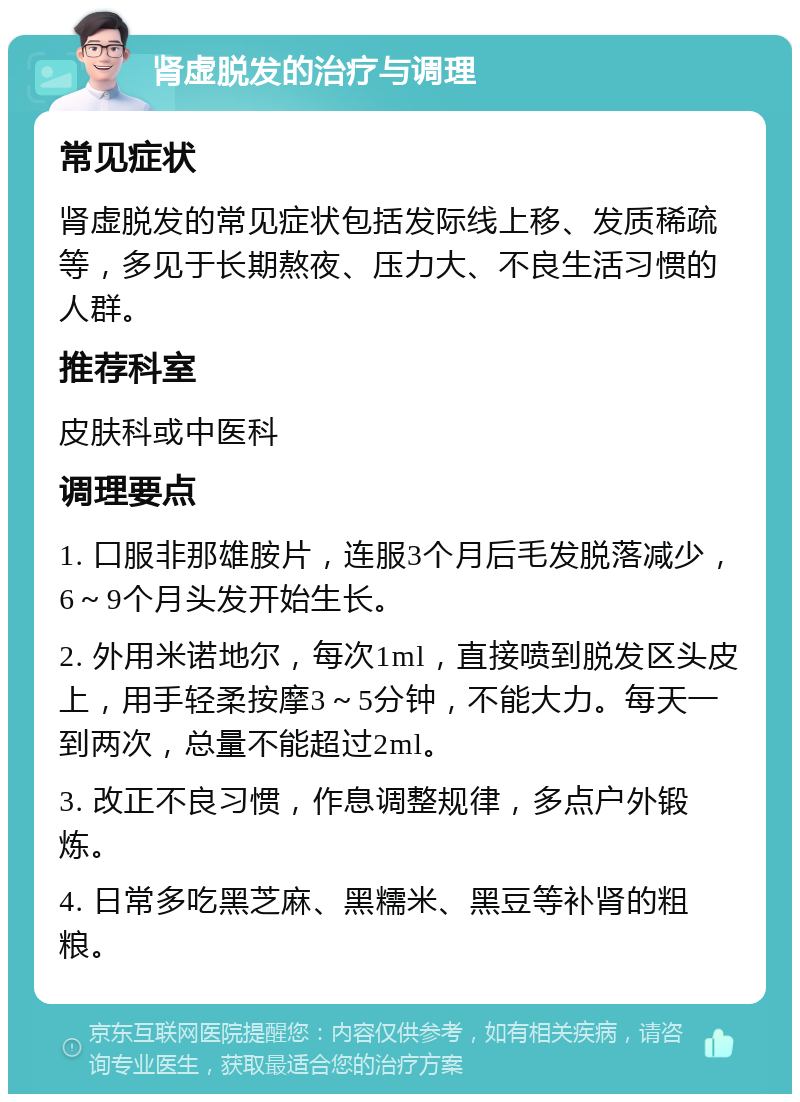 肾虚脱发的治疗与调理 常见症状 肾虚脱发的常见症状包括发际线上移、发质稀疏等，多见于长期熬夜、压力大、不良生活习惯的人群。 推荐科室 皮肤科或中医科 调理要点 1. 口服非那雄胺片，连服3个月后毛发脱落减少，6～9个月头发开始生长。 2. 外用米诺地尔，每次1ml，直接喷到脱发区头皮上，用手轻柔按摩3～5分钟，不能大力。每天一到两次，总量不能超过2ml。 3. 改正不良习惯，作息调整规律，多点户外锻炼。 4. 日常多吃黑芝麻、黑糯米、黑豆等补肾的粗粮。