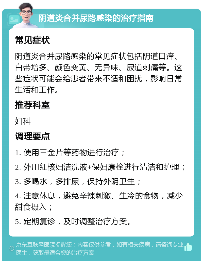 阴道炎合并尿路感染的治疗指南 常见症状 阴道炎合并尿路感染的常见症状包括阴道口痒、白带增多、颜色变黄、无异味、尿道刺痛等。这些症状可能会给患者带来不适和困扰，影响日常生活和工作。 推荐科室 妇科 调理要点 1. 使用三金片等药物进行治疗； 2. 外用红核妇洁洗液+保妇康栓进行清洁和护理； 3. 多喝水，多排尿，保持外阴卫生； 4. 注意休息，避免辛辣刺激、生冷的食物，减少甜食摄入； 5. 定期复诊，及时调整治疗方案。