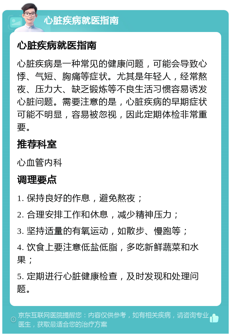 心脏疾病就医指南 心脏疾病就医指南 心脏疾病是一种常见的健康问题，可能会导致心悸、气短、胸痛等症状。尤其是年轻人，经常熬夜、压力大、缺乏锻炼等不良生活习惯容易诱发心脏问题。需要注意的是，心脏疾病的早期症状可能不明显，容易被忽视，因此定期体检非常重要。 推荐科室 心血管内科 调理要点 1. 保持良好的作息，避免熬夜； 2. 合理安排工作和休息，减少精神压力； 3. 坚持适量的有氧运动，如散步、慢跑等； 4. 饮食上要注意低盐低脂，多吃新鲜蔬菜和水果； 5. 定期进行心脏健康检查，及时发现和处理问题。