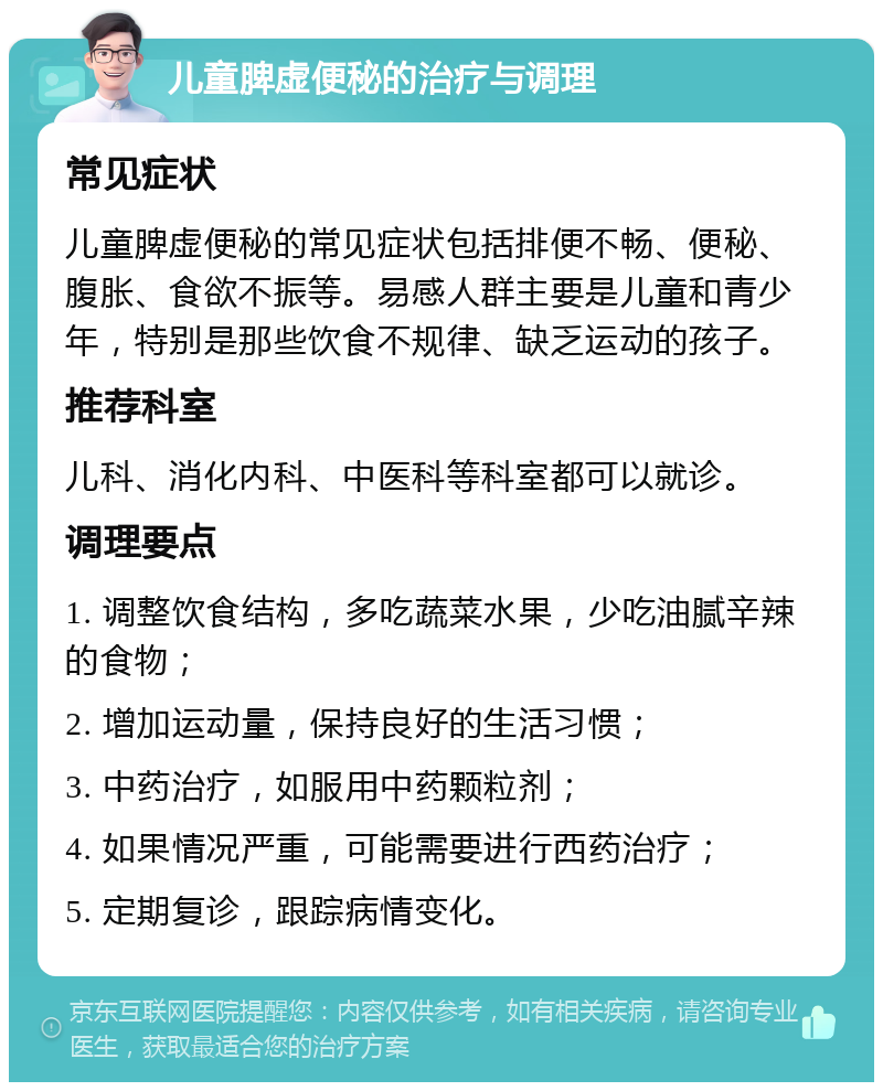 儿童脾虚便秘的治疗与调理 常见症状 儿童脾虚便秘的常见症状包括排便不畅、便秘、腹胀、食欲不振等。易感人群主要是儿童和青少年，特别是那些饮食不规律、缺乏运动的孩子。 推荐科室 儿科、消化内科、中医科等科室都可以就诊。 调理要点 1. 调整饮食结构，多吃蔬菜水果，少吃油腻辛辣的食物； 2. 增加运动量，保持良好的生活习惯； 3. 中药治疗，如服用中药颗粒剂； 4. 如果情况严重，可能需要进行西药治疗； 5. 定期复诊，跟踪病情变化。