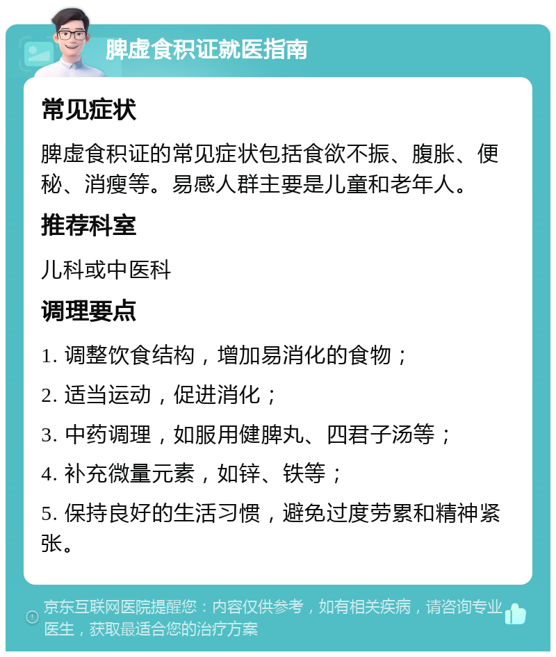 脾虚食积证就医指南 常见症状 脾虚食积证的常见症状包括食欲不振、腹胀、便秘、消瘦等。易感人群主要是儿童和老年人。 推荐科室 儿科或中医科 调理要点 1. 调整饮食结构，增加易消化的食物； 2. 适当运动，促进消化； 3. 中药调理，如服用健脾丸、四君子汤等； 4. 补充微量元素，如锌、铁等； 5. 保持良好的生活习惯，避免过度劳累和精神紧张。