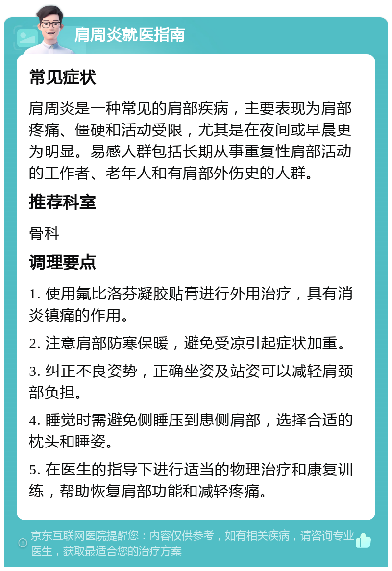 肩周炎就医指南 常见症状 肩周炎是一种常见的肩部疾病，主要表现为肩部疼痛、僵硬和活动受限，尤其是在夜间或早晨更为明显。易感人群包括长期从事重复性肩部活动的工作者、老年人和有肩部外伤史的人群。 推荐科室 骨科 调理要点 1. 使用氟比洛芬凝胶贴膏进行外用治疗，具有消炎镇痛的作用。 2. 注意肩部防寒保暖，避免受凉引起症状加重。 3. 纠正不良姿势，正确坐姿及站姿可以减轻肩颈部负担。 4. 睡觉时需避免侧睡压到患侧肩部，选择合适的枕头和睡姿。 5. 在医生的指导下进行适当的物理治疗和康复训练，帮助恢复肩部功能和减轻疼痛。