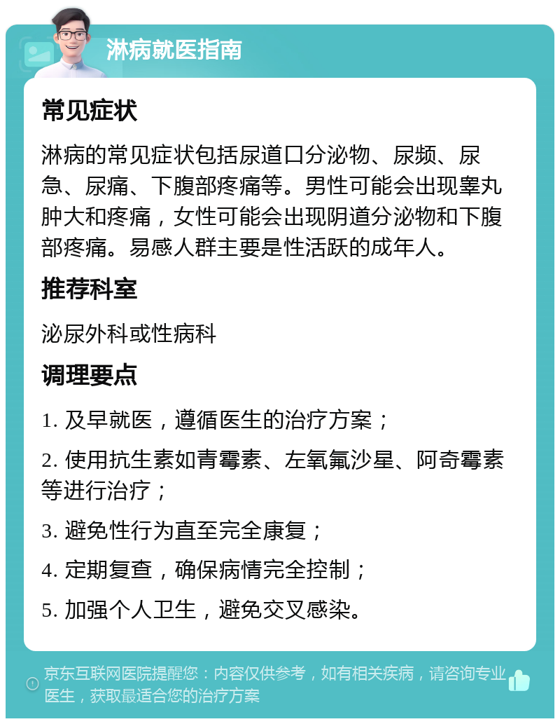 淋病就医指南 常见症状 淋病的常见症状包括尿道口分泌物、尿频、尿急、尿痛、下腹部疼痛等。男性可能会出现睾丸肿大和疼痛，女性可能会出现阴道分泌物和下腹部疼痛。易感人群主要是性活跃的成年人。 推荐科室 泌尿外科或性病科 调理要点 1. 及早就医，遵循医生的治疗方案； 2. 使用抗生素如青霉素、左氧氟沙星、阿奇霉素等进行治疗； 3. 避免性行为直至完全康复； 4. 定期复查，确保病情完全控制； 5. 加强个人卫生，避免交叉感染。