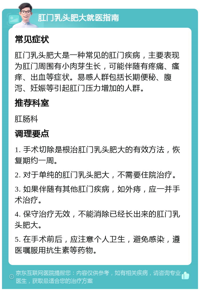 肛门乳头肥大就医指南 常见症状 肛门乳头肥大是一种常见的肛门疾病，主要表现为肛门周围有小肉芽生长，可能伴随有疼痛、瘙痒、出血等症状。易感人群包括长期便秘、腹泻、妊娠等引起肛门压力增加的人群。 推荐科室 肛肠科 调理要点 1. 手术切除是根治肛门乳头肥大的有效方法，恢复期约一周。 2. 对于单纯的肛门乳头肥大，不需要住院治疗。 3. 如果伴随有其他肛门疾病，如外痔，应一并手术治疗。 4. 保守治疗无效，不能消除已经长出来的肛门乳头肥大。 5. 在手术前后，应注意个人卫生，避免感染，遵医嘱服用抗生素等药物。