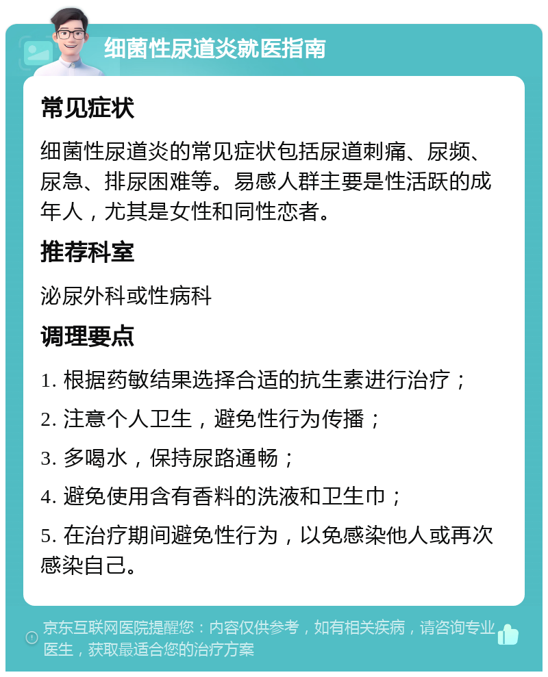 细菌性尿道炎就医指南 常见症状 细菌性尿道炎的常见症状包括尿道刺痛、尿频、尿急、排尿困难等。易感人群主要是性活跃的成年人，尤其是女性和同性恋者。 推荐科室 泌尿外科或性病科 调理要点 1. 根据药敏结果选择合适的抗生素进行治疗； 2. 注意个人卫生，避免性行为传播； 3. 多喝水，保持尿路通畅； 4. 避免使用含有香料的洗液和卫生巾； 5. 在治疗期间避免性行为，以免感染他人或再次感染自己。