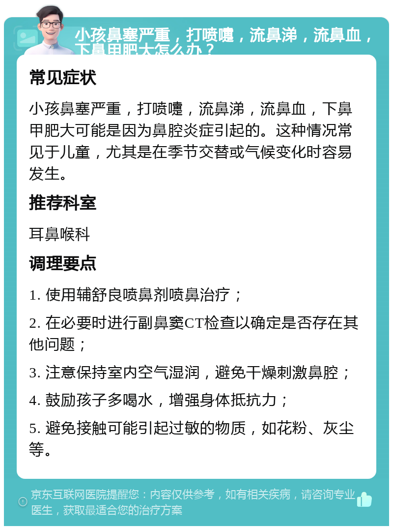 小孩鼻塞严重，打喷嚏，流鼻涕，流鼻血，下鼻甲肥大怎么办？ 常见症状 小孩鼻塞严重，打喷嚏，流鼻涕，流鼻血，下鼻甲肥大可能是因为鼻腔炎症引起的。这种情况常见于儿童，尤其是在季节交替或气候变化时容易发生。 推荐科室 耳鼻喉科 调理要点 1. 使用辅舒良喷鼻剂喷鼻治疗； 2. 在必要时进行副鼻窦CT检查以确定是否存在其他问题； 3. 注意保持室内空气湿润，避免干燥刺激鼻腔； 4. 鼓励孩子多喝水，增强身体抵抗力； 5. 避免接触可能引起过敏的物质，如花粉、灰尘等。