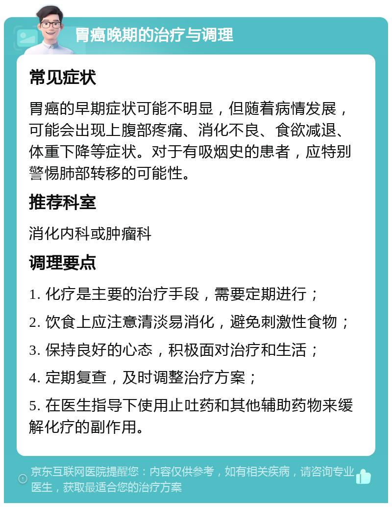 胃癌晚期的治疗与调理 常见症状 胃癌的早期症状可能不明显，但随着病情发展，可能会出现上腹部疼痛、消化不良、食欲减退、体重下降等症状。对于有吸烟史的患者，应特别警惕肺部转移的可能性。 推荐科室 消化内科或肿瘤科 调理要点 1. 化疗是主要的治疗手段，需要定期进行； 2. 饮食上应注意清淡易消化，避免刺激性食物； 3. 保持良好的心态，积极面对治疗和生活； 4. 定期复查，及时调整治疗方案； 5. 在医生指导下使用止吐药和其他辅助药物来缓解化疗的副作用。