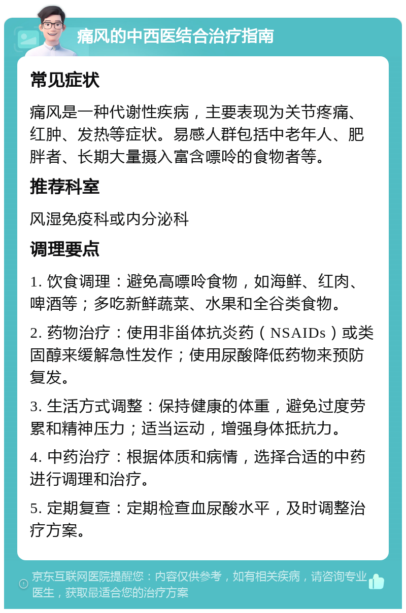 痛风的中西医结合治疗指南 常见症状 痛风是一种代谢性疾病，主要表现为关节疼痛、红肿、发热等症状。易感人群包括中老年人、肥胖者、长期大量摄入富含嘌呤的食物者等。 推荐科室 风湿免疫科或内分泌科 调理要点 1. 饮食调理：避免高嘌呤食物，如海鲜、红肉、啤酒等；多吃新鲜蔬菜、水果和全谷类食物。 2. 药物治疗：使用非甾体抗炎药（NSAIDs）或类固醇来缓解急性发作；使用尿酸降低药物来预防复发。 3. 生活方式调整：保持健康的体重，避免过度劳累和精神压力；适当运动，增强身体抵抗力。 4. 中药治疗：根据体质和病情，选择合适的中药进行调理和治疗。 5. 定期复查：定期检查血尿酸水平，及时调整治疗方案。