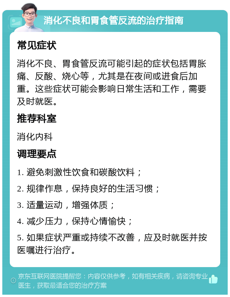 消化不良和胃食管反流的治疗指南 常见症状 消化不良、胃食管反流可能引起的症状包括胃胀痛、反酸、烧心等，尤其是在夜间或进食后加重。这些症状可能会影响日常生活和工作，需要及时就医。 推荐科室 消化内科 调理要点 1. 避免刺激性饮食和碳酸饮料； 2. 规律作息，保持良好的生活习惯； 3. 适量运动，增强体质； 4. 减少压力，保持心情愉快； 5. 如果症状严重或持续不改善，应及时就医并按医嘱进行治疗。