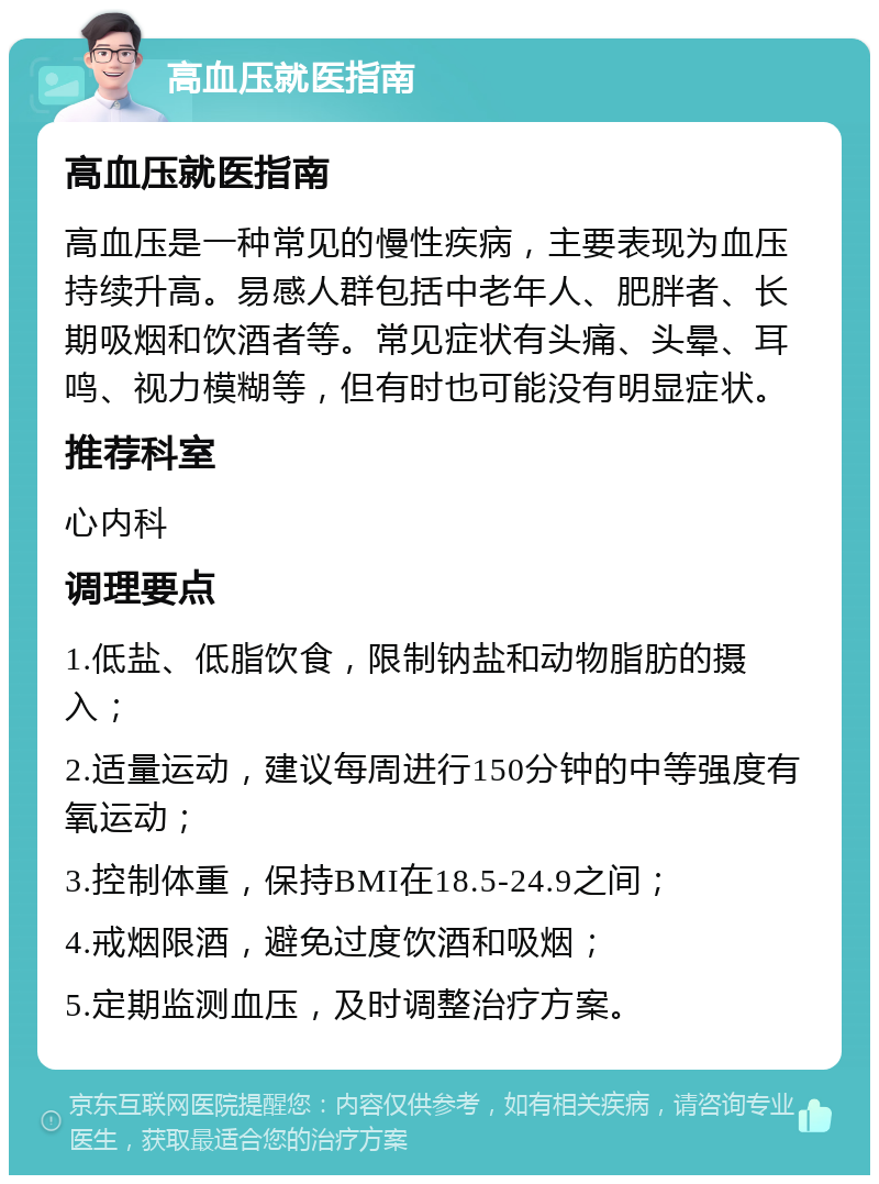 高血压就医指南 高血压就医指南 高血压是一种常见的慢性疾病，主要表现为血压持续升高。易感人群包括中老年人、肥胖者、长期吸烟和饮酒者等。常见症状有头痛、头晕、耳鸣、视力模糊等，但有时也可能没有明显症状。 推荐科室 心内科 调理要点 1.低盐、低脂饮食，限制钠盐和动物脂肪的摄入； 2.适量运动，建议每周进行150分钟的中等强度有氧运动； 3.控制体重，保持BMI在18.5-24.9之间； 4.戒烟限酒，避免过度饮酒和吸烟； 5.定期监测血压，及时调整治疗方案。