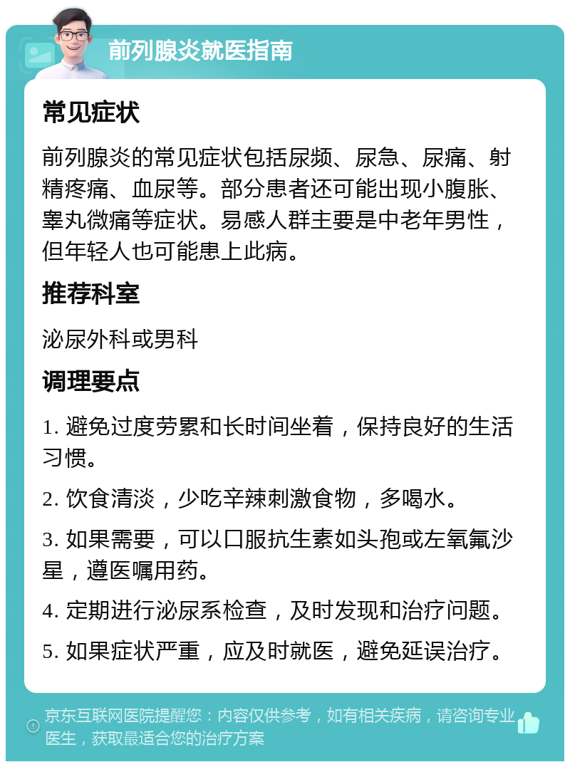 前列腺炎就医指南 常见症状 前列腺炎的常见症状包括尿频、尿急、尿痛、射精疼痛、血尿等。部分患者还可能出现小腹胀、睾丸微痛等症状。易感人群主要是中老年男性，但年轻人也可能患上此病。 推荐科室 泌尿外科或男科 调理要点 1. 避免过度劳累和长时间坐着，保持良好的生活习惯。 2. 饮食清淡，少吃辛辣刺激食物，多喝水。 3. 如果需要，可以口服抗生素如头孢或左氧氟沙星，遵医嘱用药。 4. 定期进行泌尿系检查，及时发现和治疗问题。 5. 如果症状严重，应及时就医，避免延误治疗。