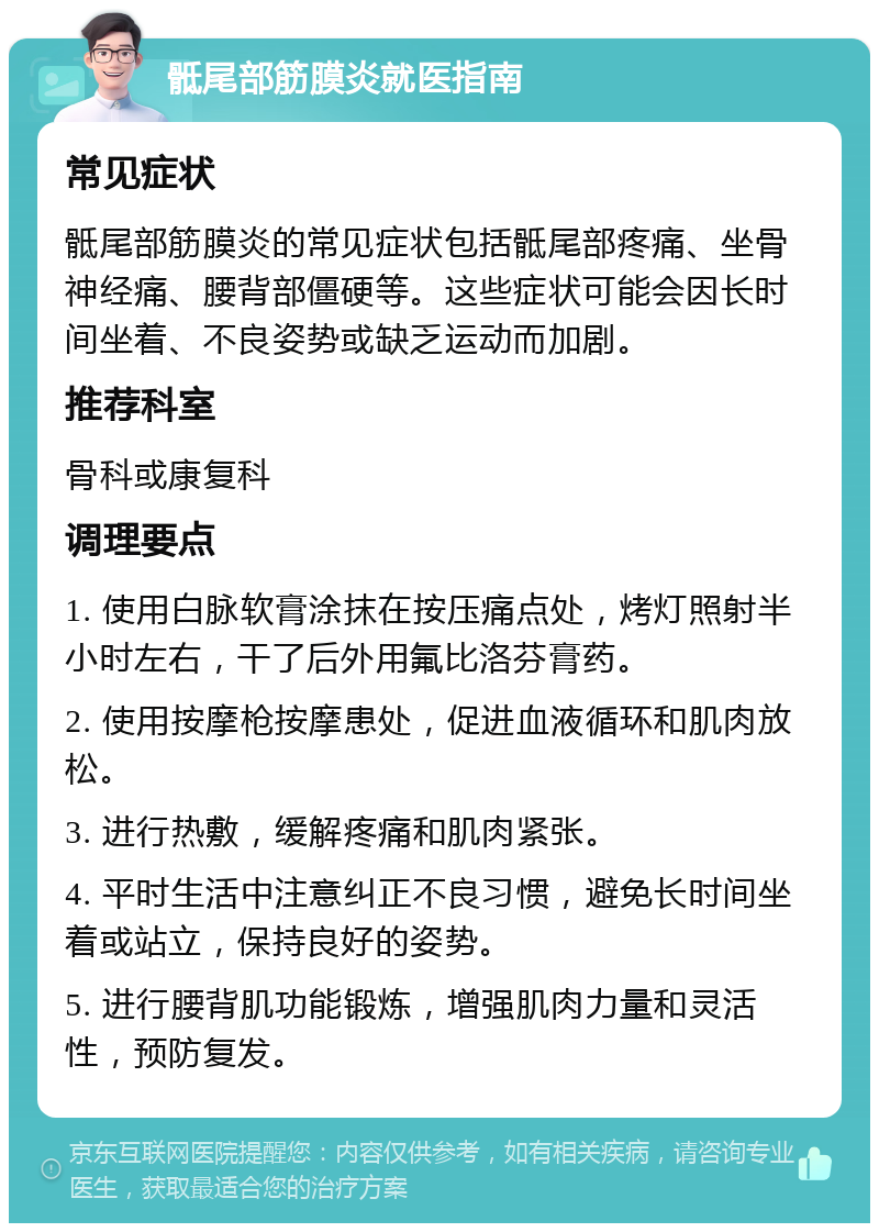 骶尾部筋膜炎就医指南 常见症状 骶尾部筋膜炎的常见症状包括骶尾部疼痛、坐骨神经痛、腰背部僵硬等。这些症状可能会因长时间坐着、不良姿势或缺乏运动而加剧。 推荐科室 骨科或康复科 调理要点 1. 使用白脉软膏涂抹在按压痛点处，烤灯照射半小时左右，干了后外用氟比洛芬膏药。 2. 使用按摩枪按摩患处，促进血液循环和肌肉放松。 3. 进行热敷，缓解疼痛和肌肉紧张。 4. 平时生活中注意纠正不良习惯，避免长时间坐着或站立，保持良好的姿势。 5. 进行腰背肌功能锻炼，增强肌肉力量和灵活性，预防复发。