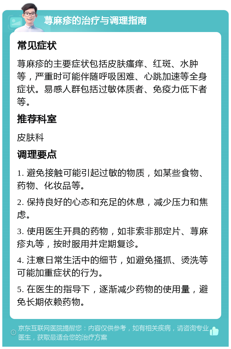 荨麻疹的治疗与调理指南 常见症状 荨麻疹的主要症状包括皮肤瘙痒、红斑、水肿等，严重时可能伴随呼吸困难、心跳加速等全身症状。易感人群包括过敏体质者、免疫力低下者等。 推荐科室 皮肤科 调理要点 1. 避免接触可能引起过敏的物质，如某些食物、药物、化妆品等。 2. 保持良好的心态和充足的休息，减少压力和焦虑。 3. 使用医生开具的药物，如非索非那定片、荨麻疹丸等，按时服用并定期复诊。 4. 注意日常生活中的细节，如避免搔抓、烫洗等可能加重症状的行为。 5. 在医生的指导下，逐渐减少药物的使用量，避免长期依赖药物。