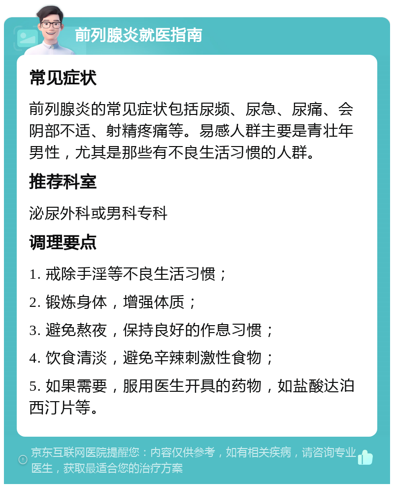 前列腺炎就医指南 常见症状 前列腺炎的常见症状包括尿频、尿急、尿痛、会阴部不适、射精疼痛等。易感人群主要是青壮年男性，尤其是那些有不良生活习惯的人群。 推荐科室 泌尿外科或男科专科 调理要点 1. 戒除手淫等不良生活习惯； 2. 锻炼身体，增强体质； 3. 避免熬夜，保持良好的作息习惯； 4. 饮食清淡，避免辛辣刺激性食物； 5. 如果需要，服用医生开具的药物，如盐酸达泊西汀片等。