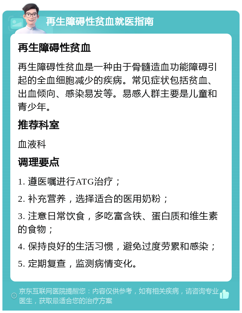 再生障碍性贫血就医指南 再生障碍性贫血 再生障碍性贫血是一种由于骨髓造血功能障碍引起的全血细胞减少的疾病。常见症状包括贫血、出血倾向、感染易发等。易感人群主要是儿童和青少年。 推荐科室 血液科 调理要点 1. 遵医嘱进行ATG治疗； 2. 补充营养，选择适合的医用奶粉； 3. 注意日常饮食，多吃富含铁、蛋白质和维生素的食物； 4. 保持良好的生活习惯，避免过度劳累和感染； 5. 定期复查，监测病情变化。