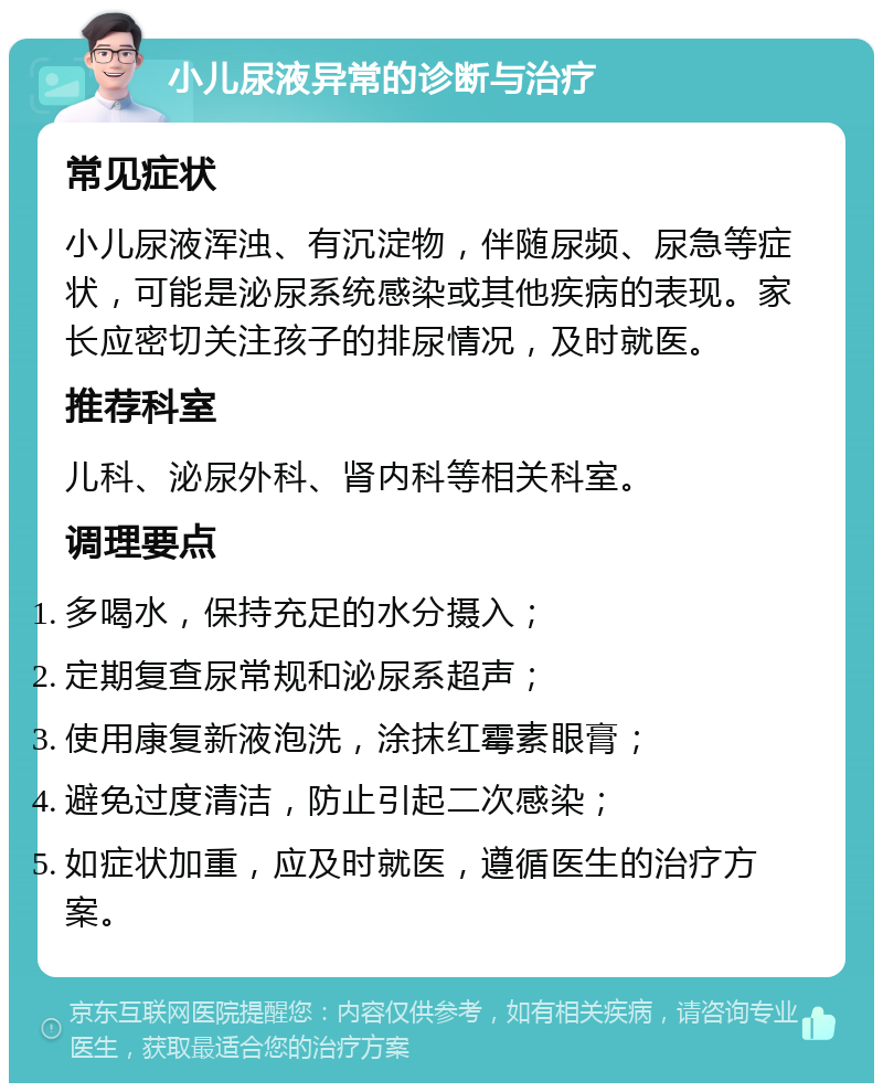 小儿尿液异常的诊断与治疗 常见症状 小儿尿液浑浊、有沉淀物，伴随尿频、尿急等症状，可能是泌尿系统感染或其他疾病的表现。家长应密切关注孩子的排尿情况，及时就医。 推荐科室 儿科、泌尿外科、肾内科等相关科室。 调理要点 多喝水，保持充足的水分摄入； 定期复查尿常规和泌尿系超声； 使用康复新液泡洗，涂抹红霉素眼膏； 避免过度清洁，防止引起二次感染； 如症状加重，应及时就医，遵循医生的治疗方案。