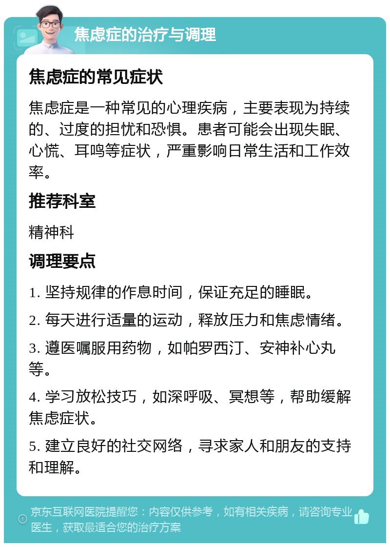 焦虑症的治疗与调理 焦虑症的常见症状 焦虑症是一种常见的心理疾病，主要表现为持续的、过度的担忧和恐惧。患者可能会出现失眠、心慌、耳鸣等症状，严重影响日常生活和工作效率。 推荐科室 精神科 调理要点 1. 坚持规律的作息时间，保证充足的睡眠。 2. 每天进行适量的运动，释放压力和焦虑情绪。 3. 遵医嘱服用药物，如帕罗西汀、安神补心丸等。 4. 学习放松技巧，如深呼吸、冥想等，帮助缓解焦虑症状。 5. 建立良好的社交网络，寻求家人和朋友的支持和理解。