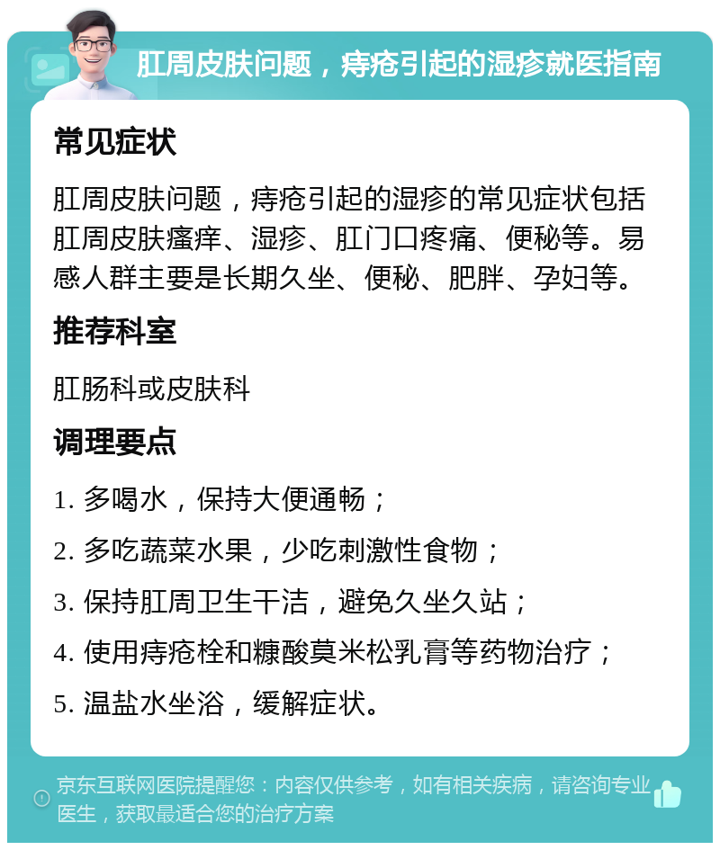 肛周皮肤问题，痔疮引起的湿疹就医指南 常见症状 肛周皮肤问题，痔疮引起的湿疹的常见症状包括肛周皮肤瘙痒、湿疹、肛门口疼痛、便秘等。易感人群主要是长期久坐、便秘、肥胖、孕妇等。 推荐科室 肛肠科或皮肤科 调理要点 1. 多喝水，保持大便通畅； 2. 多吃蔬菜水果，少吃刺激性食物； 3. 保持肛周卫生干洁，避免久坐久站； 4. 使用痔疮栓和糠酸莫米松乳膏等药物治疗； 5. 温盐水坐浴，缓解症状。