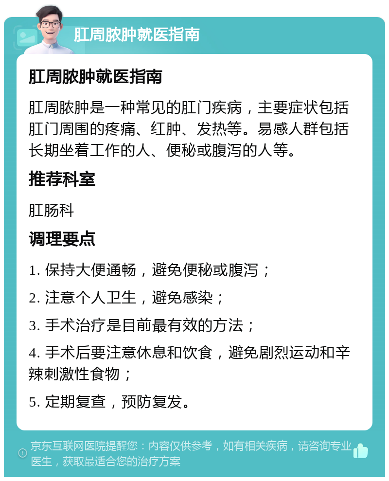 肛周脓肿就医指南 肛周脓肿就医指南 肛周脓肿是一种常见的肛门疾病，主要症状包括肛门周围的疼痛、红肿、发热等。易感人群包括长期坐着工作的人、便秘或腹泻的人等。 推荐科室 肛肠科 调理要点 1. 保持大便通畅，避免便秘或腹泻； 2. 注意个人卫生，避免感染； 3. 手术治疗是目前最有效的方法； 4. 手术后要注意休息和饮食，避免剧烈运动和辛辣刺激性食物； 5. 定期复查，预防复发。