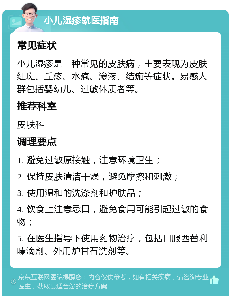 小儿湿疹就医指南 常见症状 小儿湿疹是一种常见的皮肤病，主要表现为皮肤红斑、丘疹、水疱、渗液、结痂等症状。易感人群包括婴幼儿、过敏体质者等。 推荐科室 皮肤科 调理要点 1. 避免过敏原接触，注意环境卫生； 2. 保持皮肤清洁干燥，避免摩擦和刺激； 3. 使用温和的洗涤剂和护肤品； 4. 饮食上注意忌口，避免食用可能引起过敏的食物； 5. 在医生指导下使用药物治疗，包括口服西替利嗪滴剂、外用炉甘石洗剂等。