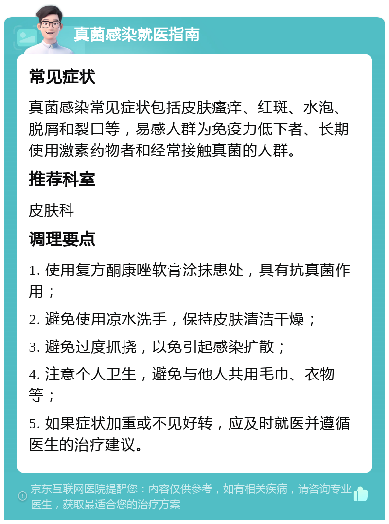 真菌感染就医指南 常见症状 真菌感染常见症状包括皮肤瘙痒、红斑、水泡、脱屑和裂口等，易感人群为免疫力低下者、长期使用激素药物者和经常接触真菌的人群。 推荐科室 皮肤科 调理要点 1. 使用复方酮康唑软膏涂抹患处，具有抗真菌作用； 2. 避免使用凉水洗手，保持皮肤清洁干燥； 3. 避免过度抓挠，以免引起感染扩散； 4. 注意个人卫生，避免与他人共用毛巾、衣物等； 5. 如果症状加重或不见好转，应及时就医并遵循医生的治疗建议。