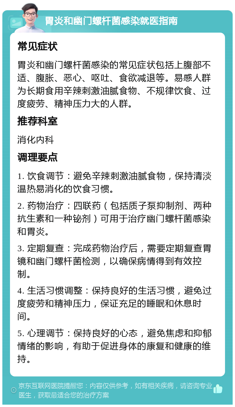 胃炎和幽门螺杆菌感染就医指南 常见症状 胃炎和幽门螺杆菌感染的常见症状包括上腹部不适、腹胀、恶心、呕吐、食欲减退等。易感人群为长期食用辛辣刺激油腻食物、不规律饮食、过度疲劳、精神压力大的人群。 推荐科室 消化内科 调理要点 1. 饮食调节：避免辛辣刺激油腻食物，保持清淡温热易消化的饮食习惯。 2. 药物治疗：四联药（包括质子泵抑制剂、两种抗生素和一种铋剂）可用于治疗幽门螺杆菌感染和胃炎。 3. 定期复查：完成药物治疗后，需要定期复查胃镜和幽门螺杆菌检测，以确保病情得到有效控制。 4. 生活习惯调整：保持良好的生活习惯，避免过度疲劳和精神压力，保证充足的睡眠和休息时间。 5. 心理调节：保持良好的心态，避免焦虑和抑郁情绪的影响，有助于促进身体的康复和健康的维持。