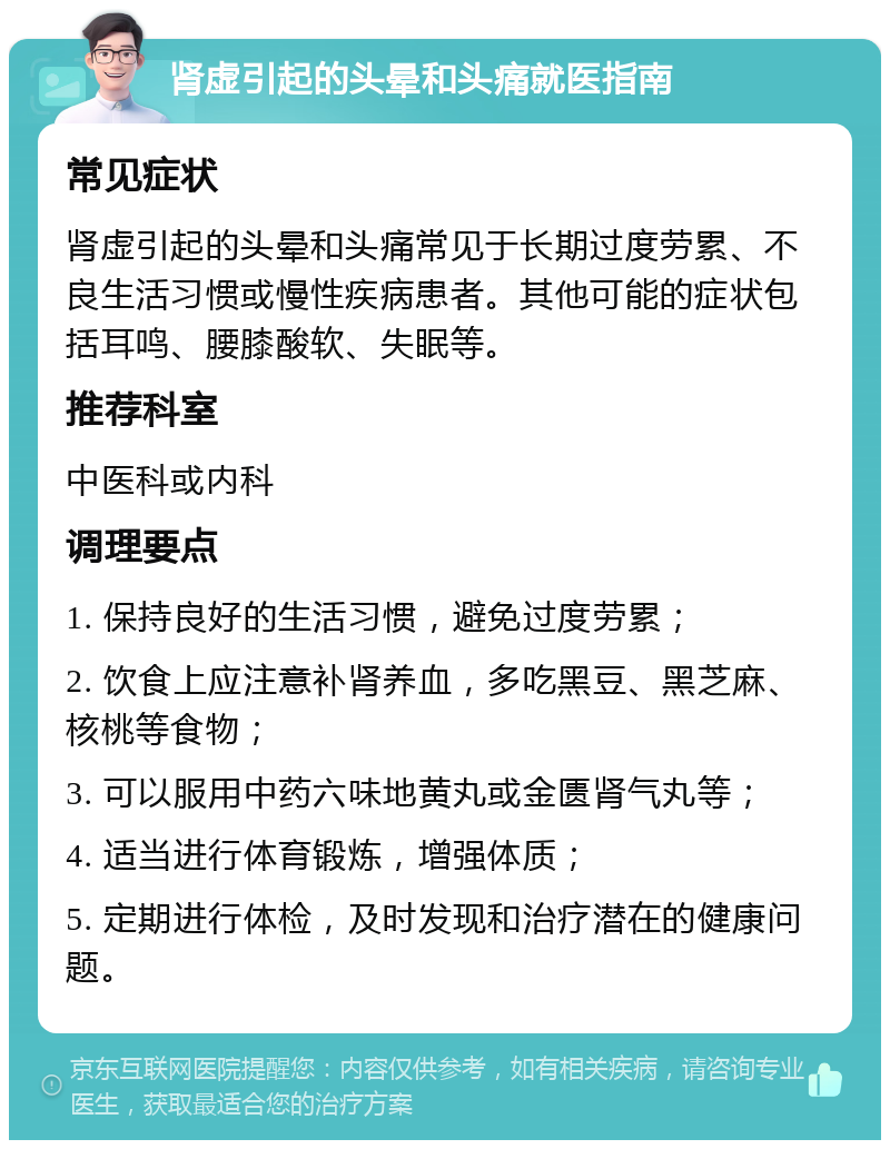 肾虚引起的头晕和头痛就医指南 常见症状 肾虚引起的头晕和头痛常见于长期过度劳累、不良生活习惯或慢性疾病患者。其他可能的症状包括耳鸣、腰膝酸软、失眠等。 推荐科室 中医科或内科 调理要点 1. 保持良好的生活习惯，避免过度劳累； 2. 饮食上应注意补肾养血，多吃黑豆、黑芝麻、核桃等食物； 3. 可以服用中药六味地黄丸或金匮肾气丸等； 4. 适当进行体育锻炼，增强体质； 5. 定期进行体检，及时发现和治疗潜在的健康问题。