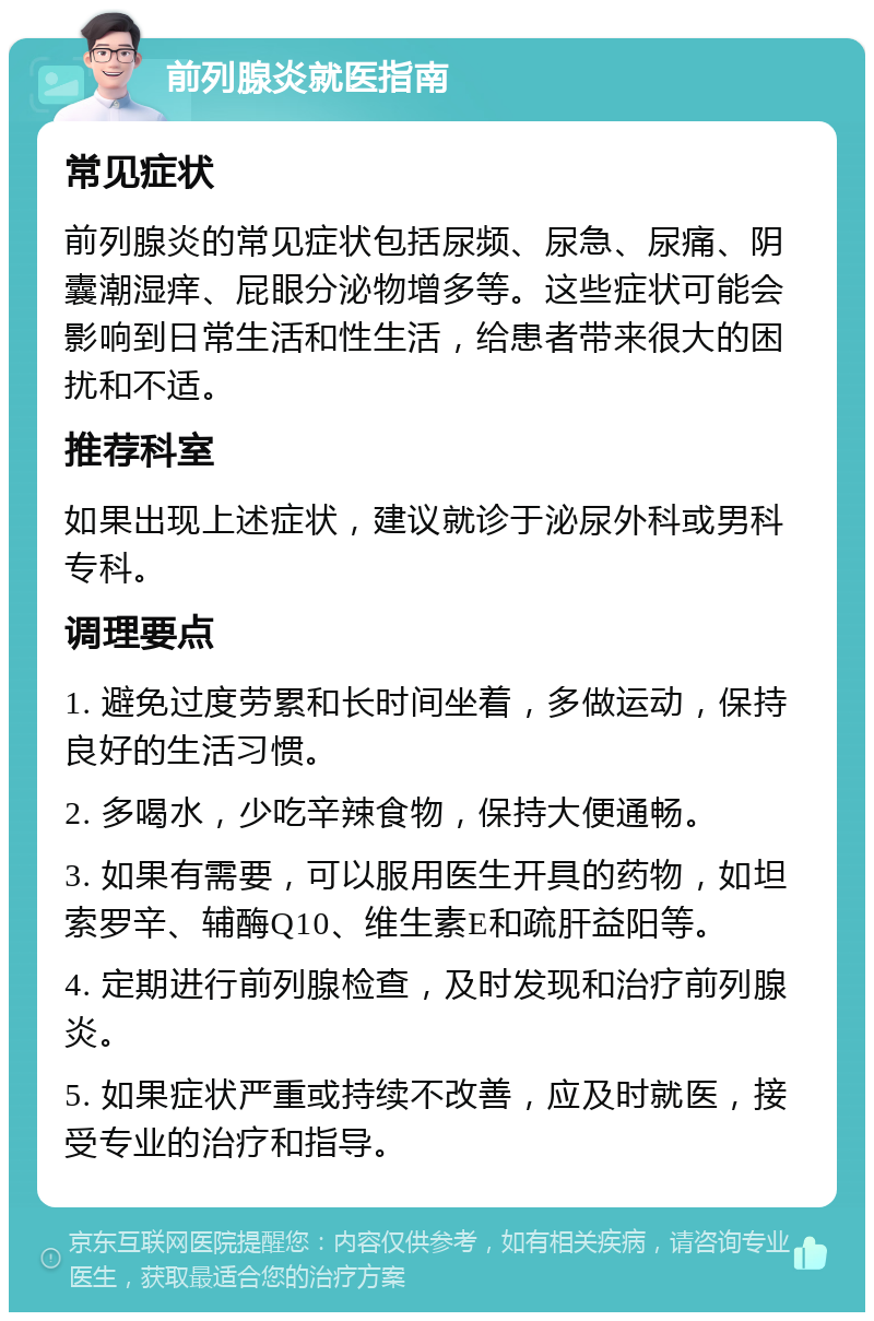 前列腺炎就医指南 常见症状 前列腺炎的常见症状包括尿频、尿急、尿痛、阴囊潮湿痒、屁眼分泌物增多等。这些症状可能会影响到日常生活和性生活，给患者带来很大的困扰和不适。 推荐科室 如果出现上述症状，建议就诊于泌尿外科或男科专科。 调理要点 1. 避免过度劳累和长时间坐着，多做运动，保持良好的生活习惯。 2. 多喝水，少吃辛辣食物，保持大便通畅。 3. 如果有需要，可以服用医生开具的药物，如坦索罗辛、辅酶Q10、维生素E和疏肝益阳等。 4. 定期进行前列腺检查，及时发现和治疗前列腺炎。 5. 如果症状严重或持续不改善，应及时就医，接受专业的治疗和指导。