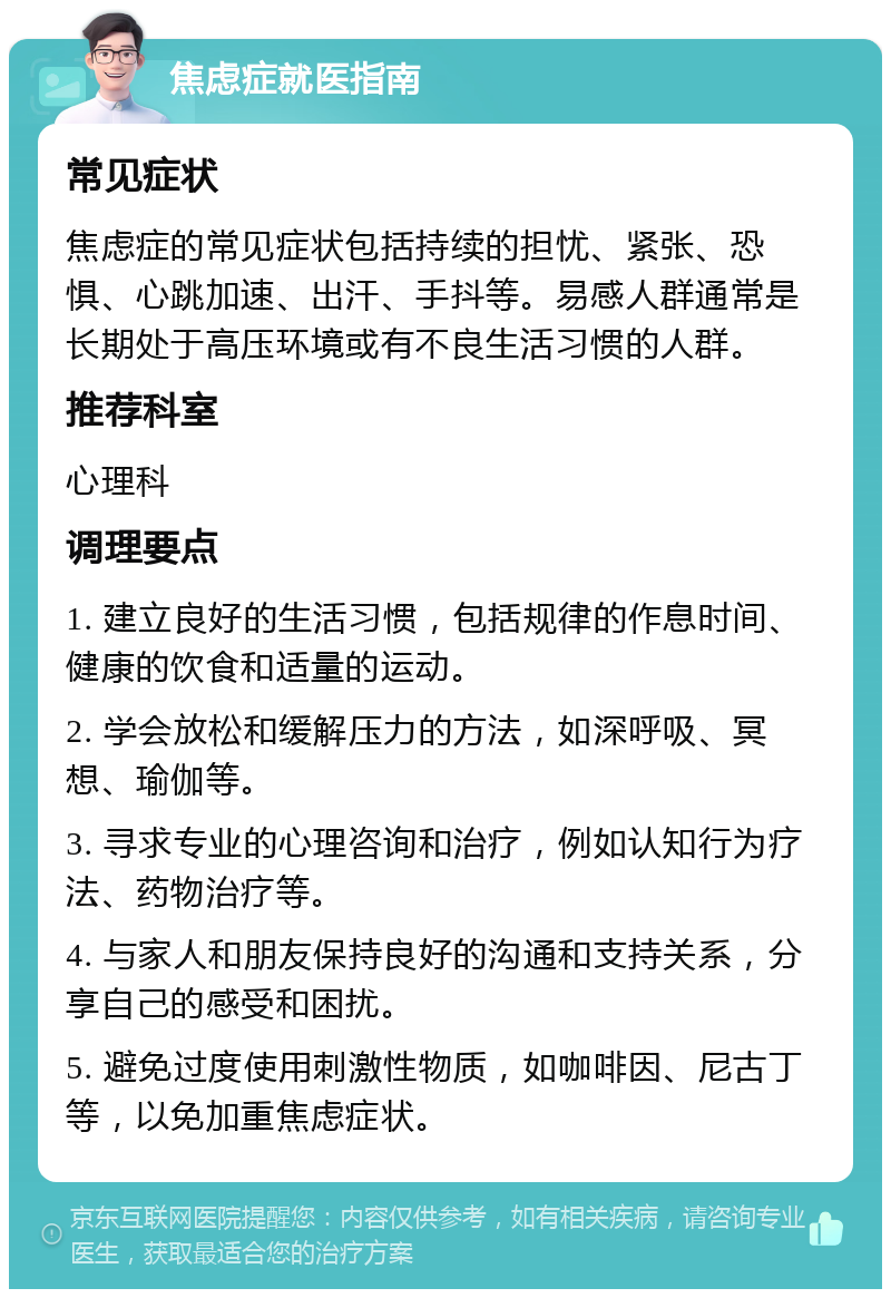 焦虑症就医指南 常见症状 焦虑症的常见症状包括持续的担忧、紧张、恐惧、心跳加速、出汗、手抖等。易感人群通常是长期处于高压环境或有不良生活习惯的人群。 推荐科室 心理科 调理要点 1. 建立良好的生活习惯，包括规律的作息时间、健康的饮食和适量的运动。 2. 学会放松和缓解压力的方法，如深呼吸、冥想、瑜伽等。 3. 寻求专业的心理咨询和治疗，例如认知行为疗法、药物治疗等。 4. 与家人和朋友保持良好的沟通和支持关系，分享自己的感受和困扰。 5. 避免过度使用刺激性物质，如咖啡因、尼古丁等，以免加重焦虑症状。