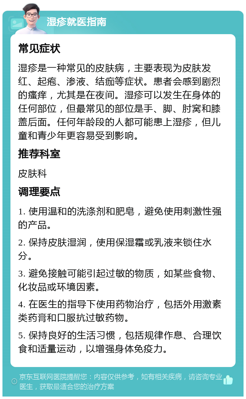 湿疹就医指南 常见症状 湿疹是一种常见的皮肤病，主要表现为皮肤发红、起疱、渗液、结痂等症状。患者会感到剧烈的瘙痒，尤其是在夜间。湿疹可以发生在身体的任何部位，但最常见的部位是手、脚、肘窝和膝盖后面。任何年龄段的人都可能患上湿疹，但儿童和青少年更容易受到影响。 推荐科室 皮肤科 调理要点 1. 使用温和的洗涤剂和肥皂，避免使用刺激性强的产品。 2. 保持皮肤湿润，使用保湿霜或乳液来锁住水分。 3. 避免接触可能引起过敏的物质，如某些食物、化妆品或环境因素。 4. 在医生的指导下使用药物治疗，包括外用激素类药膏和口服抗过敏药物。 5. 保持良好的生活习惯，包括规律作息、合理饮食和适量运动，以增强身体免疫力。