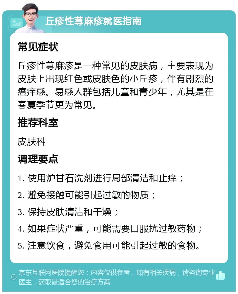 丘疹性荨麻疹就医指南 常见症状 丘疹性荨麻疹是一种常见的皮肤病，主要表现为皮肤上出现红色或皮肤色的小丘疹，伴有剧烈的瘙痒感。易感人群包括儿童和青少年，尤其是在春夏季节更为常见。 推荐科室 皮肤科 调理要点 1. 使用炉甘石洗剂进行局部清洁和止痒； 2. 避免接触可能引起过敏的物质； 3. 保持皮肤清洁和干燥； 4. 如果症状严重，可能需要口服抗过敏药物； 5. 注意饮食，避免食用可能引起过敏的食物。